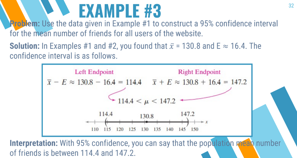 EXAMPLE #3
Problem: Use the data given in Example #1 to construct a 95% confidence interval
for the mean number of friends for all users of the website.
Solution: In Examples #1 and #2, you found that x = 130.8 and E≈ 16.4. The
confidence interval is as follows.
Left Endpoint
Right Endpoint
x - E ~ 130.8 – 16.4 = 114.4 x+E 130.8 + 16.4 = 147.2
114.4
114.4 << 147.2
130.8
147.2
110 115 120 125 130 135 140 145 150
X
Interpretation: With 95% confidence, you can say that the population mean number
of friends is between 114.4 and 147.2.
32