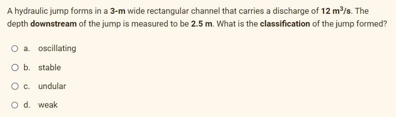 A hydraulic jump forms in a 3-m wide rectangular channel that carries a discharge of 12 m³/s. The
depth downstream of the jump is measured to be 2.5 m. What is the classification of the jump formed?
O a. oscillating
O b. stable
O c.
undular
O d. weak