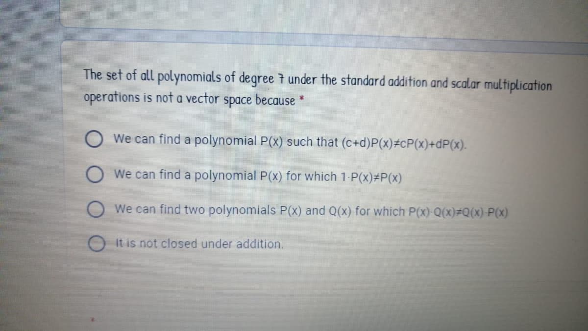 The set of all polynomials of degree 7 under the standard addition and scalar multiplication
operations is not a vector
space
because *
O We can find a polynomial P(x) such that (c+d)P(x)#cP(x)+dP(x).
OWe can find a polynomial P(x) for which 1 P(x)#P(x)
We can find two polynomials P(x) and Q(x) for which P(x)-Q(x)#Q(x)-P(x)
It is not closed under addition.
