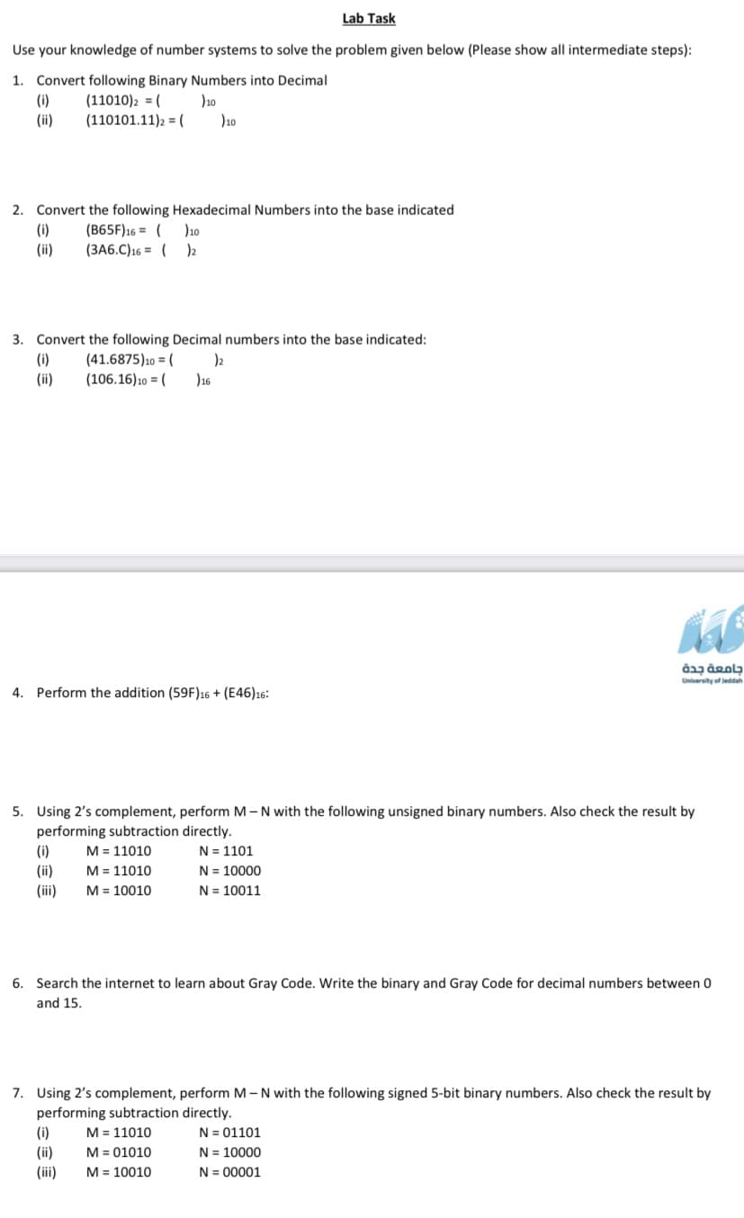 Lab Task
Use your knowledge of number systems to solve the problem given below (Please show all intermediate steps):
1. Convert following Binary Numbers into Decimal
(i)
(ii)
(11010)2 = (
)10
(110101.11)2 = (
)10
2. Convert the following Hexadecimal Numbers into the base indicated
(i)
(ii)
(B65F)16 = (
)10
(3A6.C)16 = ( )2
3. Convert the following Decimal numbers into the base indicated:
(i)
(ii)
(41.6875)10 = (
)2
)16
(106.16)10 = (
University of leddah
4. Perform the addition (59F)16 + (E46)16:
5. Using 2's complement, perform M-N with the following unsigned binary numbers. Also check the result by
performing subtraction directly.
N = 1101
N = 10000
N = 10011
M = 11010
(i)
(ii)
M = 11010
M = 10010
(iii)
6. Search the internet to learn about Gray Code. Write the binary and Gray Code for decimal numbers between 0
and 15.
7. Using 2's complement, perform M- N with the following signed 5-bit binary numbers. Also check the result by
performing subtraction directly.
N = 01101
N = 10000
(i)
M = 11010
(ii)
M = 01010
(iii)
M = 10010
N = 00001
