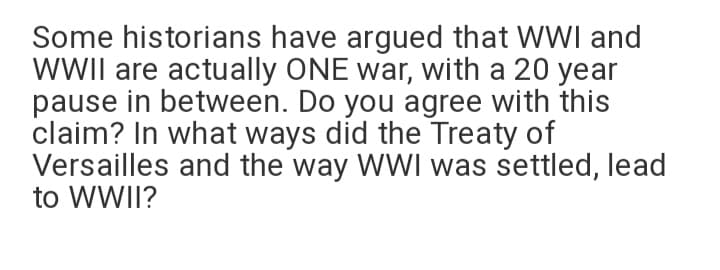 Some historians have argued that WWI and
WWII are actually ONE war, with a 20 year
pause in between. Do you agree with this
claim? In what ways did the Treaty of
Versailles and the way WWI was settled, lead
to WWII?
