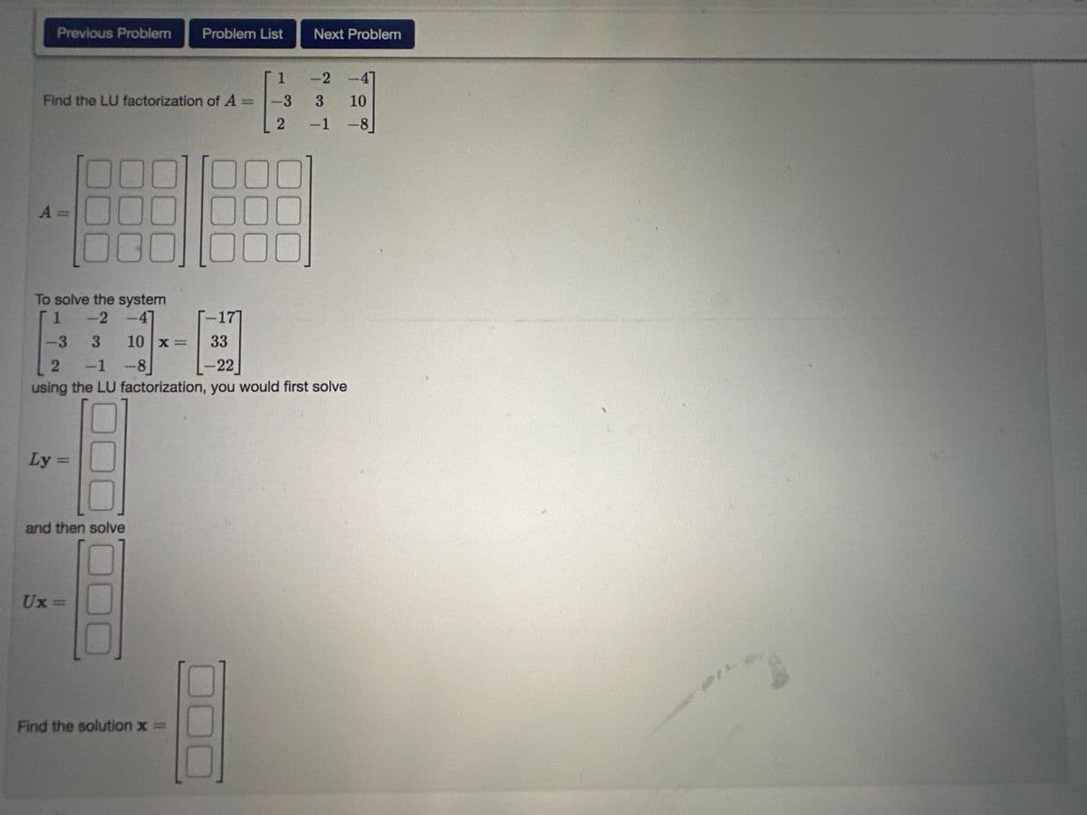 Previous Problem
Find the LU factorization of A =
A =
00
To solve the system
-2-47
1
Ly =
10x=
and then solve
01
Ux=
Problem List
Find the solution x =
1
-3
2
000
00
Next Problem
-2
-3
3
33
L-22
2 -1 -8]
using the LU factorization, you would first solve
ܚ ܂ܠܕ
-1
4
10
-8