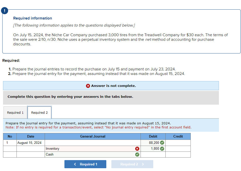 Required information
[The following information applies to the questions displayed below.]
On July 15, 2024, the Niche Car Company purchased 3,000 tires from the Treadwell Company for $30 each. The terms of
the sale were 2/10, n/30. Niche uses a perpetual inventory system and the net method of accounting for purchase
discounts.
Required:
1. Prepare the journal entries to record the purchase on July 15 and payment on July 23, 2024.
2. Prepare the journal entry for the payment, assuming instead that it was made on August 15, 2024.
Answer is not complete.
Complete this question by entering your answers in the tabs below.
Required 1 Required 2
Prepare the journal entry for the payment, assuming instead that it was made on August 15, 2024.
Note: If no entry is required for a transaction/event, select "No journal entry required" in the first account field.
No
1
Date
August 15, 2024
General Journal
Inventory
Cash
< Required 1
Required 2 >
Debit
88,200
1,800
Credit