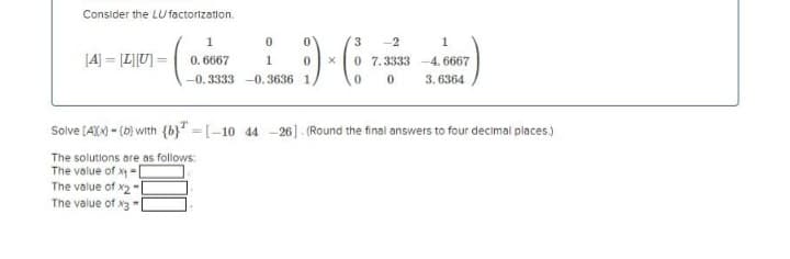 Consider the LU factorization.
3
-2
1
[4] = [L]U] =
0. 6667
0 7.3333 -4. 6667
3. 6364
1
-0. 3333 -0. 3636 1
Solve (AXN - (6) with {b}" =[-10 44 -26]. (Round the final answers to four decimal places.)
The solutions are as follows:
The value of x - D
The value of x2"
The value of x3
