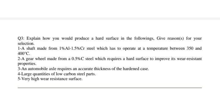 Q3: Explain how you would produce a hard surface in the followings, Give reason(s) for your
selection.
1-A shaft made from 1% Al-1.5 % Cr steel which has to operate at a temperature between 350 and
400°C.
2-A gear wheel made from a 0.5% C steel which requires a hard surface to improve its wear-resistant
properties.
3-An automobile axle requires an accurate thickness of the hardened case.
4-Large quantities of low carbon steel parts.
5-Very high wear resistance surface.