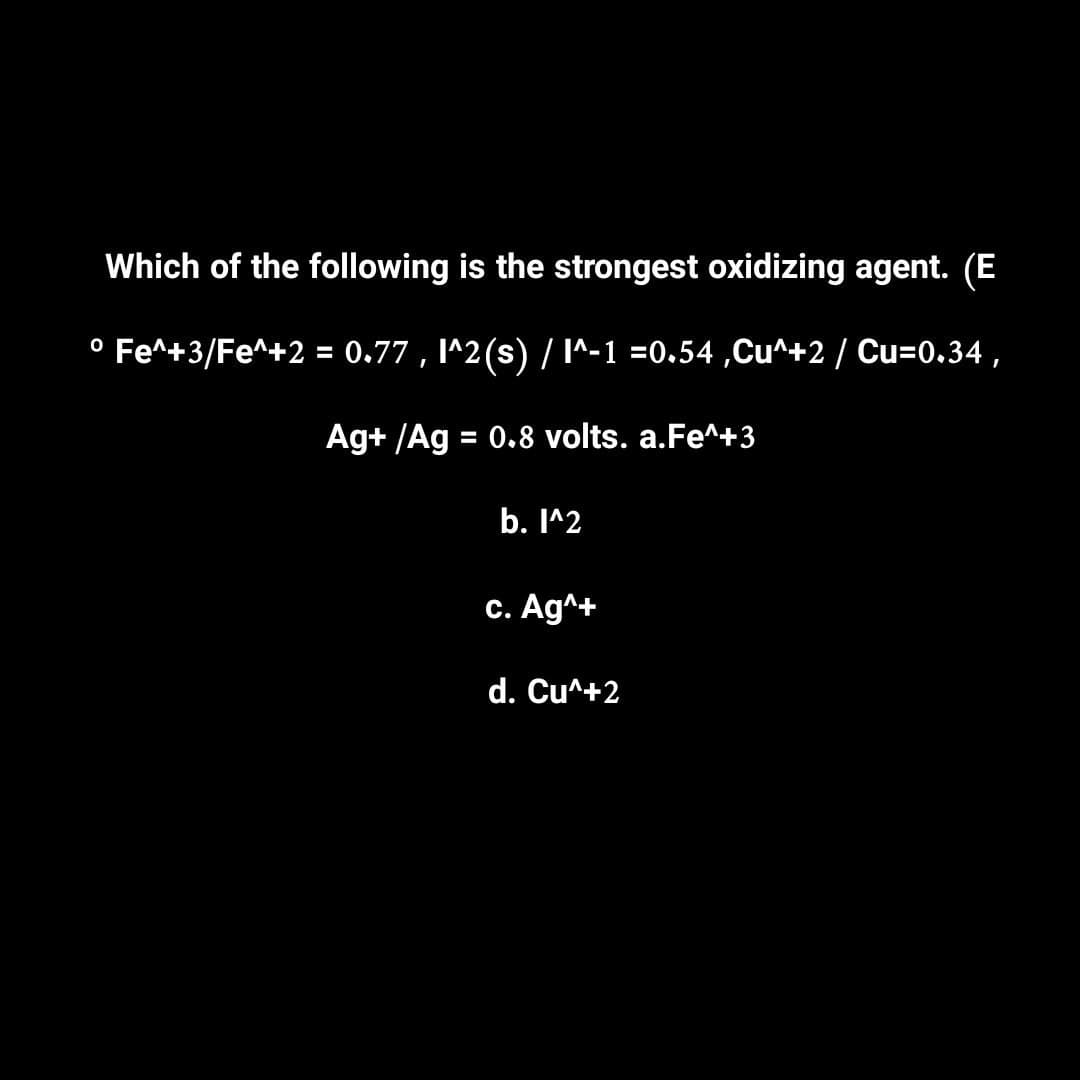 Which of the following is the strongest oxidizing agent. (E
° Fe^+3/Fe^+2 = 0.77, l^2(s) / I^-1 =0.54,Cu^+2 / Cu=0.34,
Ag+ /Ag = 0.8 volts. a.Fe^+3
b. l^2
c. Ag^+
d. Cu^+2