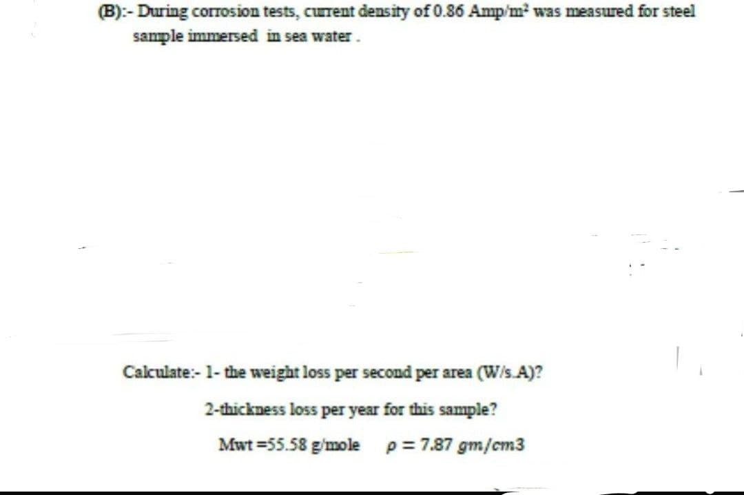 (B):- During corrosion tests, current density of 0.86 Amp/m² was measured for steel
sample immersed in sea water.
Calculate:- 1- the weight loss per second per area (W/s.A)?
2-thickness loss per year for this sample?
Mwt = 55.58 g/mole p = 7.87 gm/cm3