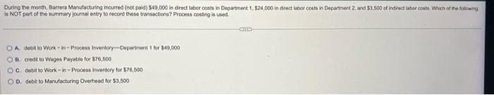 During the month, Barrera Manufacturing incurred (not paid) $49,000 in direct labor costs in Department 1, $24,000 in direct labor costs in Department 2, and $3,500 of indirect laber costs. Which of the following
is NOT part of the summary journal entry to record these transactions? Process costing is used.
OA. debit to Work-in-Process Inventory Department 1 for $40,000
OB. credit to Wages Payable for $76,500
OC. debit to Work-in-Process Inventory for $76,500
OD. debit to Manufacturing Overhead for $3,500
CHIC