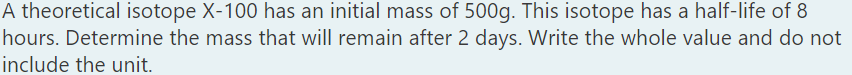 A theoretical isotope X-100 has an initial mass of 500g. This isotope has a half-life of 8
hours. Determine the mass that will remain after 2 days. Write the whole value and do not
include the unit.
