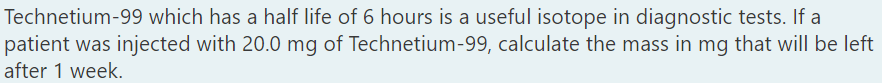 Technetium-99 which has a half life of 6 hours is a useful isotope in diagnostic tests. If a
patient was injected with 20.0 mg of Technetium-99, calculate the mass in mg that will be left
after 1 week.
