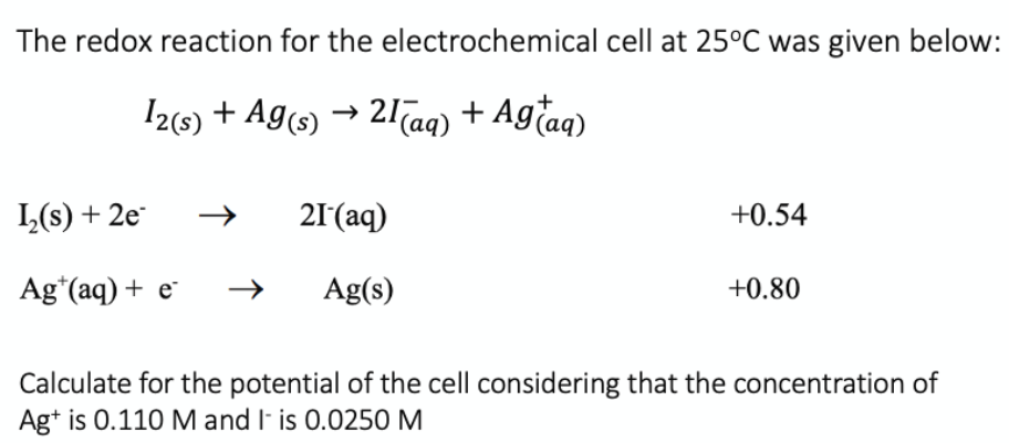 The redox reaction for the electrochemical cell at 25°C was given below:
I2(6) + Ag(s) → 21Taq) + Agtaq)
I,(s) + 2e
21(aq)
+0.54
Ag*(aq) + e
Ag(s)
+0.80
Calculate for the potential of the cell considering that the concentration of
Ag+ is 0.110 M and I- is 0.0250 M
