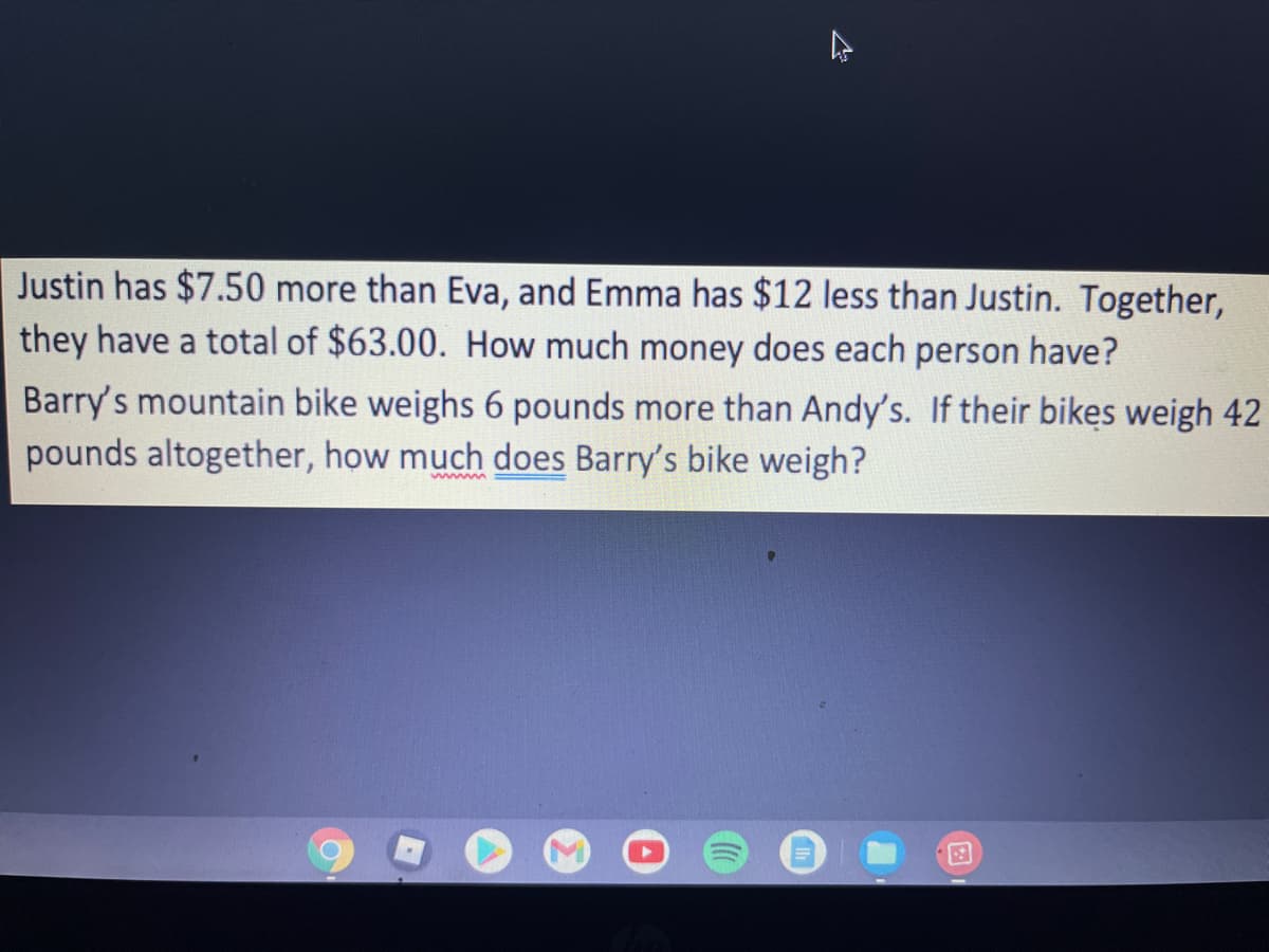 Justin has $7.50 more than Eva, and Emma has $12 less than Justin. Together,
they have a total of $63.00. How much money does each person have?
Barry's mountain bike weighs 6 pounds more than Andy's. If their bikes weigh 42
pounds altogether, how much does Barry's bike weigh?
www
