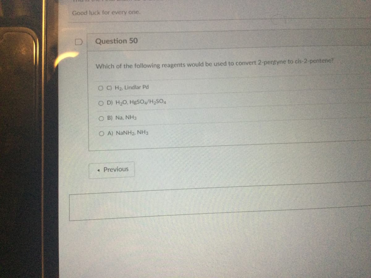 Good luck for every one.
Question 50
Which of the following reagents would be used to convert 2-pentyne to cis-2-pentene?
OC) H₂. Lindlar Pd
OD) H₂O, HgSO4/H₂SO4
OB) Na, NH3
OA) NaNH2, NH3
◄ Previous