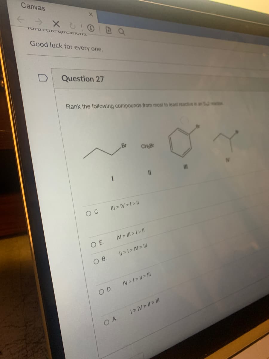 Canvas
← X CO
Torar the questions.
Good luck for every one.
Question 27
Rank the following compounds from most to least reactive in an Seaction
O C.
0 E.
OB.
III > IV> | > |
O D.
Br
O A.
CH₂Br
IV> ||| > | > ||
11
|| > | > IV > III
IV> | > | > III
I> IV> || > |||