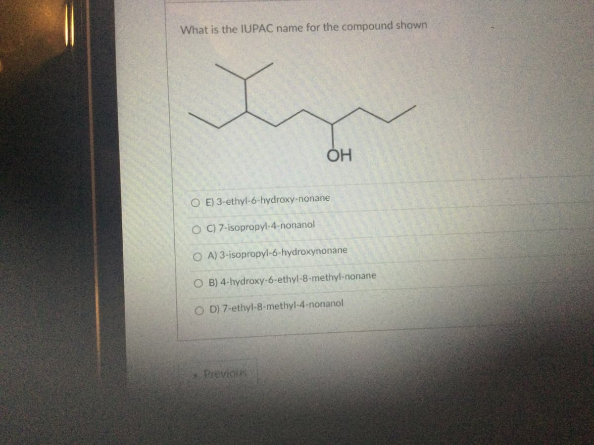 What is the IUPAC name for the compound shown
O E) 3-ethyl-6-hydroxy-nonane
OC) 7-isopropyl-4-nonanol
OA) 3-isopropyl-6-hydroxynonane
B) 4-hydroxy-6-ethyl-8-methyl-nonane
O D) 7-ethyl-8-methyl-4-nonanol
O
OH
* Previous