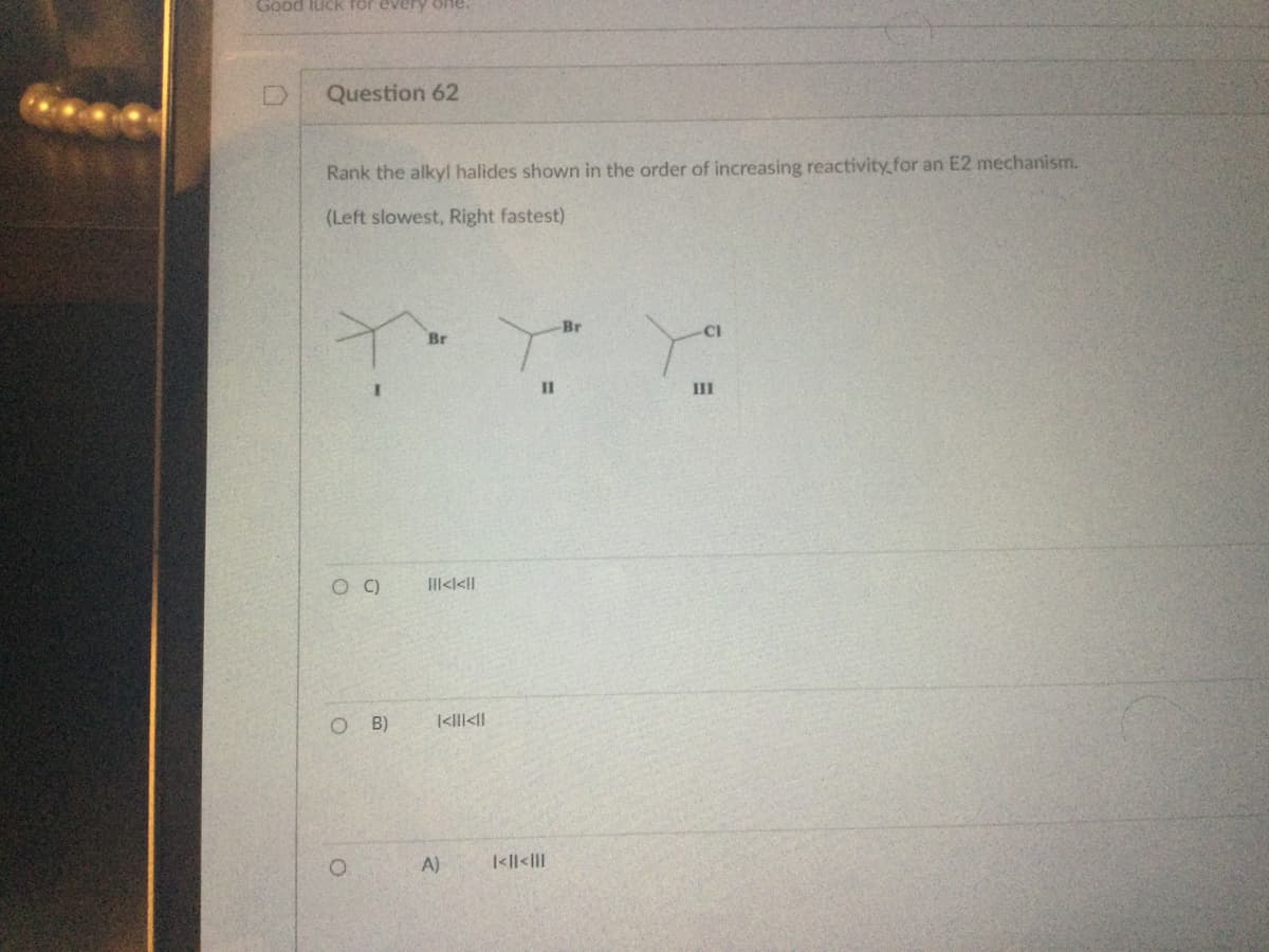 Good luck for every one.
Question 62
Rank the alkyl halides shown in the order of increasing reactivity for an E2 mechanism.
(Left slowest, Right fastest)
Y
O C)
OB)
Br
|||<l<||
k<ll<ll
A)
Br
Y."
11
|<|| <|||
CI
III