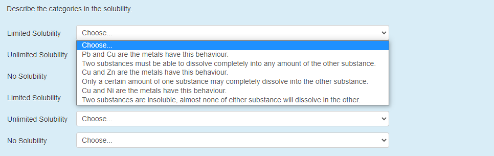 Describe the categories in the solubility.
Limited Solubility
Choose..
Choose..
Unlimited Solubility
Pb and Cu are the metals have this behaviour.
Two substances must be able to dissolve completely into any amount of the other substance.
Cu and Zn are the metals have this behaviour.
Only a certain amount of one substance may completely dissolve into the other substance.
Cu and Ni are the metals have this behaviour.
No Solubility
Limited Solubility
Two substances are insoluble, almost none of either substance will dissolve in the other.
Unlimited Solubility
Choose..
No Solubility
Choose...
