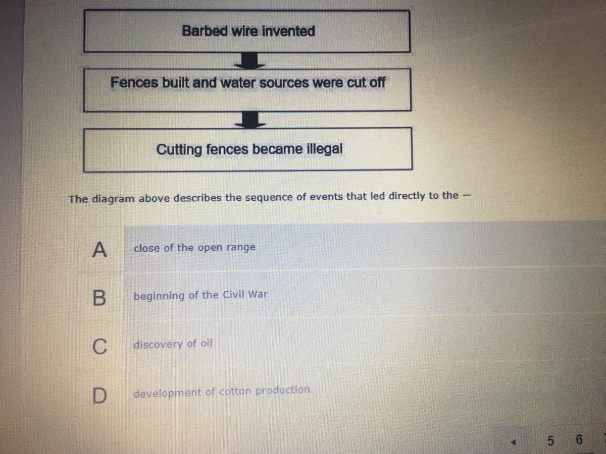 Barbed wire invented
Fences built and water sources were cut off
Cutting fences became illegal
The diagram above describes the sequence of events that led directly to the-
close of the open range
beginning of the Civil War
C
discovery of oil
development of cotton production
5 6
