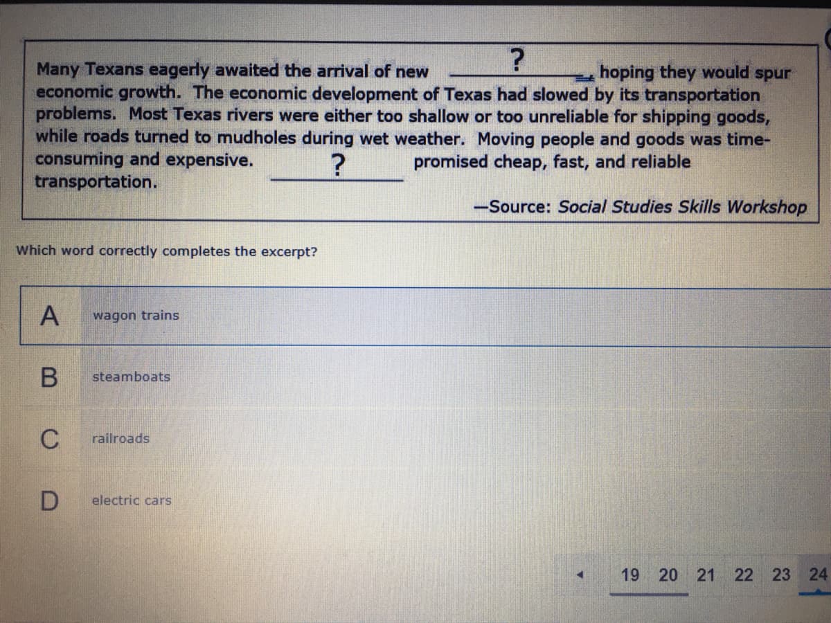 Many Texans eagerly awaited the arrival of new
economic growth. The economic development of Texas had slowed by its transportation
problems. Most Texas rivers were either too shallow or too unreliable for shipping goods,
while roads turned to mudholes during wet weather. Moving people and goods was time-
consuming and expensive.
transportation.
hoping they would spur
promised cheap, fast, and reliable
-Source: Social Studies Skills Workshop
Which word correctly completes the excerpt?
wagon trains
В
steamboats
C
railroads
electric cars
19
20 21
22 23 24
A,
