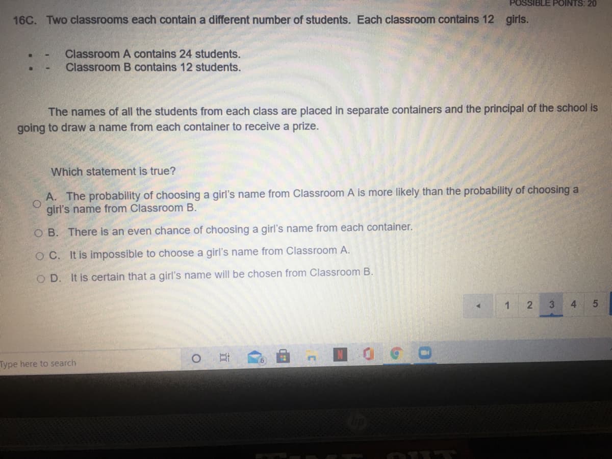 POSSIBLE POINTS: 20
16C. Two classrooms each contain a different number of students. Each classroom contains 12 girls.
Classroom A contains 24 students.
Classroom B contains 12 students.
The names of all the students from each class are placed in separate containers and the principal of the school is
going to draw a name from each container to receive a prize.
Which statement is true?
A. The probability of choosing a girl's name from Classroom A is more likely than the probability of choosing a
girl's name from Classroom B.
O B. There is an even chance of choosing a girl's name from each container.
O C. It is impossible to choose a girl's name from Classroom A.
O D. It is certain that a girl's name will be chosen from Classroom B.
3.
4
Type here to search
