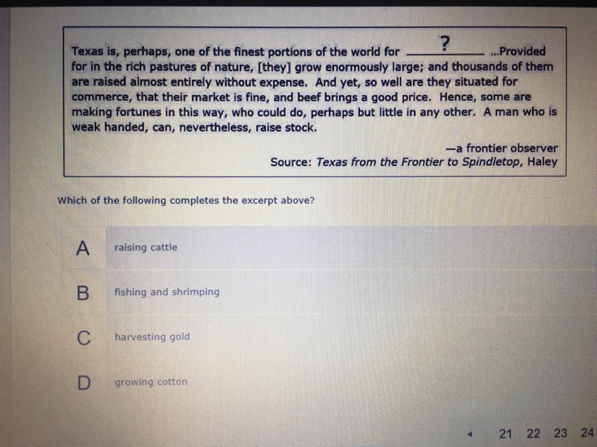 Texas is, perhaps, one of the finest portions of the world for
for in the rich pastures of nature, [they] grow enormously large; and thousands of them
are raised almost entirely without expense. And yet, so well are they situated for
commerce, that their market is fine, and beef brings a good price. Hence, some are
making fortunes in this way, who could do, perhaps but little in any other. A man who is
weak handed, can, nevertheless, raise stock.
...Provided
-a frontier observer
Source: Texas from the Frontier to Spindletop, Haley
Which of the following completes the excerpt above?
raising cattle
fishing and shrimping
C
harvesting gold
growing cotton
22 23 24
21
