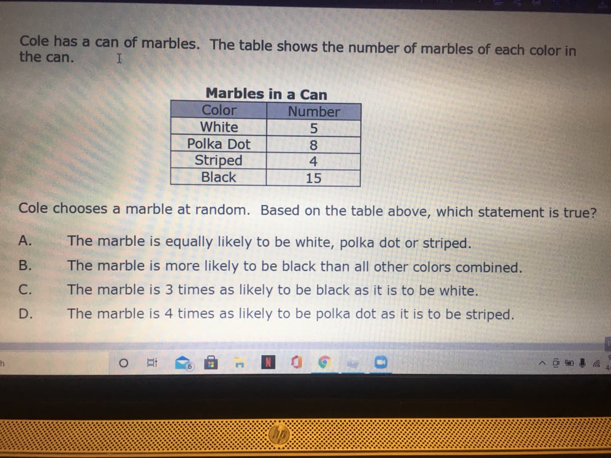 Cole has a can of marbles. The table shows the number of marbles of each color in
the can.
Marbles in a Can
Color
White
Number
Polka Dot
8
Striped
Black
4
15
Cole chooses a marble at random. Based on the table above, which statement is true?
А.
The marble is equally likely to be white, polka dot or striped.
В.
The marble is more likely to be black than all other colors combined.
С.
The marble is 3 times as likely to be black as it is to be white.
D.
The marble is 4 times as likely to be polka dot as it is to be striped.
6.
