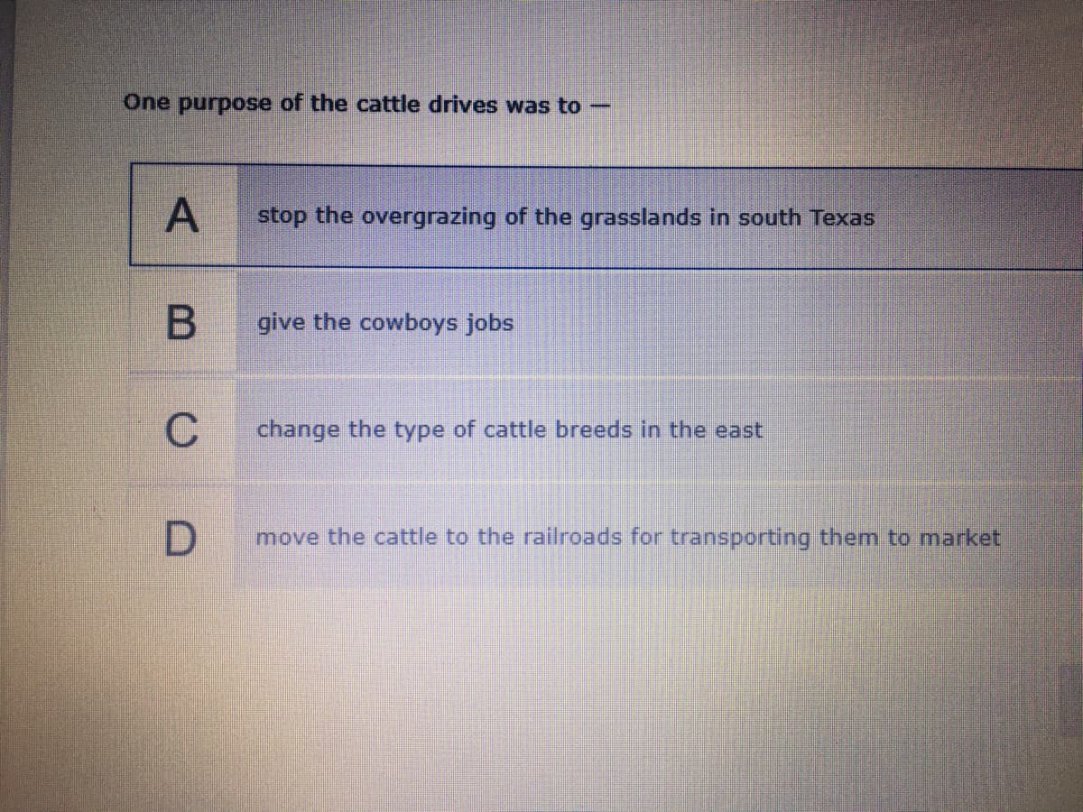 One purpose of the cattle drives was to-
A
stop the overgrazing of the grasslands in south Texas
give the cowboys jobs
C
change the type of cattle breeds in the east
move the cattle to the railroads for transporting them to market
