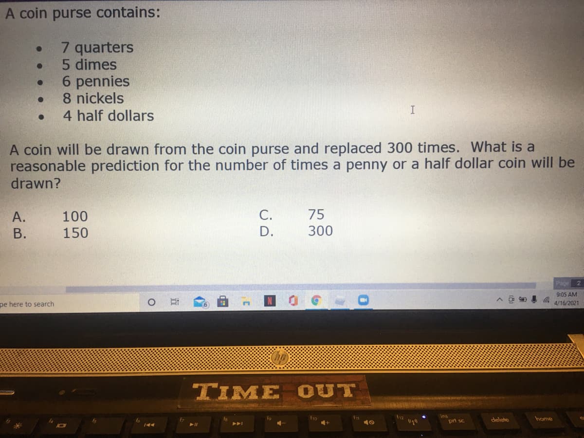 A coin purse contains:
7 quarters
5 dimes
6 pennies
8 nickels
4 half dollars
A coin will be drawn from the coin purse and replaced 300 times. What is a
reasonable prediction for the number of times a penny or a half dollar coin will be
drawn?
А.
100
C.
75
В.
150
D.
300
Page 2
9:05 AM
pe here to search
4/16/2021
TIME OUT
f1o
prt sc
delete
home
