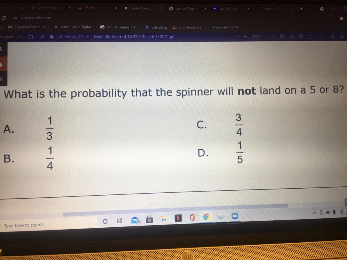 S Math 7 Section
A Test 6-1
K Dean Morrison
O Launch Meetn
Laurch Meet-
Pembroxe Pne
web.kamiha.com
Equation Solver - M.
Kami - Your Digital..
G Similar Figures Mat..
S Schoology
A 2nd Period 372
Plagiarism Checker..
Student Edu D
A2nd Period 372 >
Deon Morrison - 4-16 372+Test+6-1+2021.pdf
270%
What is the probability that the spinner will not land on a 5 or 8?
С.
A.
D.
В.
Type here to search
M/4115
1/3114
