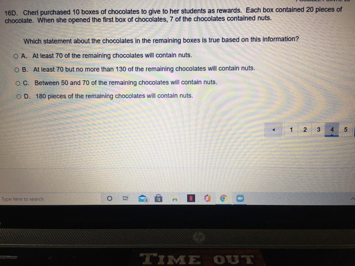16D. Cheri purchased 10 boxes of chocolates to give to her students as rewards. Each box contained 20 pieces of
chocolate. When she opened the first box of chocolates, 7 of the chocolates contained nuts.
Which statement about the chocolates in the remaining boxes is true based on this information?
O A. At least 70 of the remaining chocolates will contain nuts.
O B. At least 70 but no more than 130 of the remaining chocolates will contain nuts.
O C. Between 50 and 70 of the remaining chocolates will contain nuts.
O D. 180 pieces of the remaining chocolates will contain nuts.
2
3
4.
Type here to search
TIME OUT
