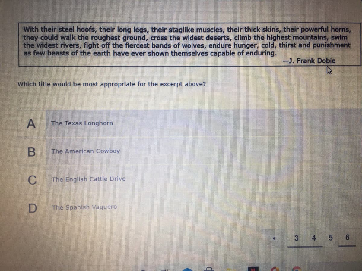 With their steel hoofs, their long legs, their staglike muscles, their thick skins, their powerful horns,
they could walk the roughest ground, cross the widest deserts, climb the highest mountains, swim
the widest rivers, fight off the fiercest bands of wolves, endure hunger, cold, thirst and punishment
as few beasts of the earth have ever shown themselves capable of enduring.
-J. Frank Dobie
Which title would be most appropriate for the excerpt above?
A
The Texas Longhorn
The American Cowboy
The English Cattle Drive
The Spanish Vaquero
4
