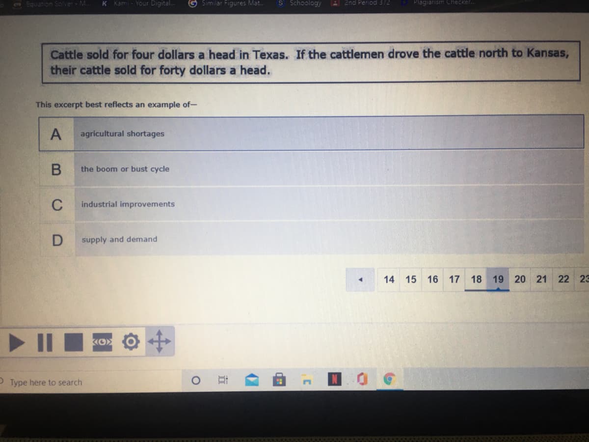 1Equation Solver - M..
K Kami - Your Digital.
G Similar Figures Mat.
S Schoology
2nd Period 372
Plagiarism Checker..
Cattle sold for four dollars a head in Texas. If the cattlemen drove the cattle north to Kansas,
their cattle sold for forty dollars a head.
This excerpt best reflects an example of-
A
agricultural shortages
the boom or bust cycle
C
industrial improvements
supply and demand
14 15 16 17 18 19 20 21 22 23
P Type here to search
