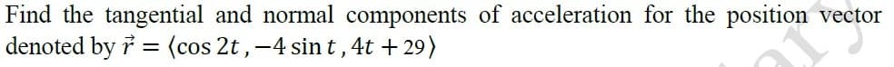 Find the tangential and normal components of acceleration for the position vector
denoted by i = (cos 2t,-4 sin t, 4t +29)
