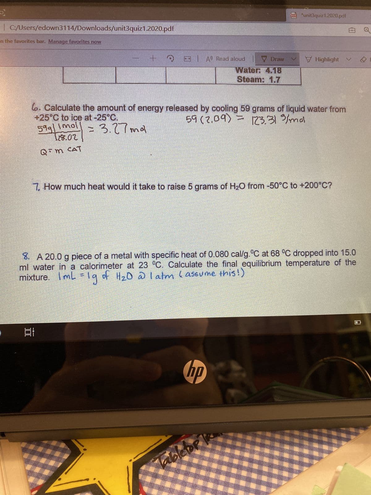 II
unit3quiz1.2020.pdf
| C:/Users/edown3114/Downloads/unit3quiz1.2020.pdf
n the favorites bar. Manage favorites now
E A Read aloud
Water: 4.18
Steam: 1.7
66. Calculate the amount of energy released by cooling 59 grams of liquid water from
+25°C to ice at -25°C.
599/1moll
=D3.27md
2081
Q m CAT
7. How much heat would it take to raise 5 grams of H20 from -50°C to +200°C?
8. A 20.0 g piece of a metal with specific heat of 0.080 cal/g.°C at 68 °C dropped into 15.0
ml water in a calorimeter at 23 °C. Calculate the final equilibrium temperature of the
mixture. Iml=19 of HzD @ l atm lassume this!)
dy
