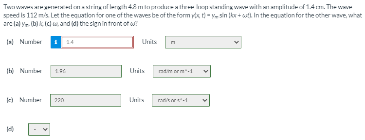 Two waves are generated on a string of length 4.8 m to produce a three-loop standing wave with an amplitude of 1.4 cm. The wave
speed is 112 m/s. Let the equation for one of the waves be of the form y(x, t) = Ym sin (kx + wt). In the equation for the other wave, what
are (a) ym (b) k, (c) w, and (d) the sign in front of w?
(a) Number
i
1.4
Units
(b) Number
1.96
Units
rad/m or m^-1
(c) Number
Units
rad/s or s^-1
220.
(d)
