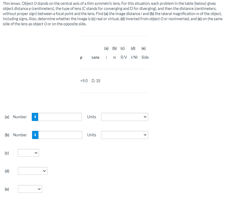 Thin lenses. Object O stands on the central axis of a thin symmetric lens. For this situation, each problem in the table (below) gives
object distance p (centimeters), the type of lens (C stands for converging and D for diverging), and then the distance (centimeters,
without proper sign) between a focal point and the lens. Find (a) the image distance i and (b) the lateral magnification m of the object,
including signs. Also, determine whether the image is (c) real or virtual, (d) inverted from object O or noninverted, and (e) on the same
side of the lens as object O or on the opposite side.
(a) (b) (c) (d)
(e)
Lens
i
m RV I/NI Side
+9.0 D, 18
(a) Number
Units
(b) Number
Units
(c)
(d)
(e)
>
