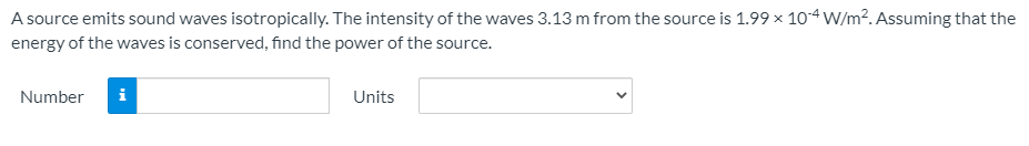 A source emits sound waves isotropically. The intensity of the waves 3.13 m from the source is 1.99 x 104 W/m². Assuming that the
energy of the waves is conserved, find the power of the source.
Number
i
Units
