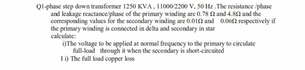 Ql-phase step down transformer 1250 KVA, 11000/2200 V, 50 Hz .The resistance /phase
and leakage reactance/phase of the primary winding are 0.78 2 and 4.82 and the
corresponding values for the secondary winding are 0.01N and 0.062 respectively if
the primary winding is connected in delta and secondary in star
calculate:
i)The voltage to be applied at normal frequency to the primary to circulate
full-load through it when the secondary is short-circuited
I i) The full load copper loss
