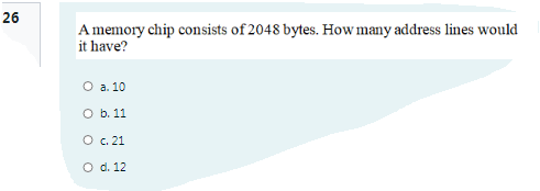 26
Amemory chip consists of 2048 bytes. How many address lines would
it have?
O a. 10
O b. 11
O c. 21
O d. 12
