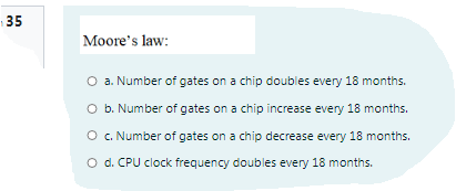 35
Moore's law:
O a. Number of gates on a chip doubles every 18 months.
O b. Number of gates on a chip increase every 18 months.
O c. Number of gates on a chip decrease every 18 months.
O d. CPU clock frequency doubles every 18 months.
