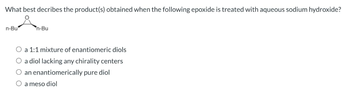 What best decribes the product(s) obtained when the following epoxide is treated with aqueous sodium hydroxide?
n-Bu
n-Bu
a 1:1 mixture of enantiomeric diols
O a diol lacking any chirality centers
an enantiomerically pure diol
O a meso diol