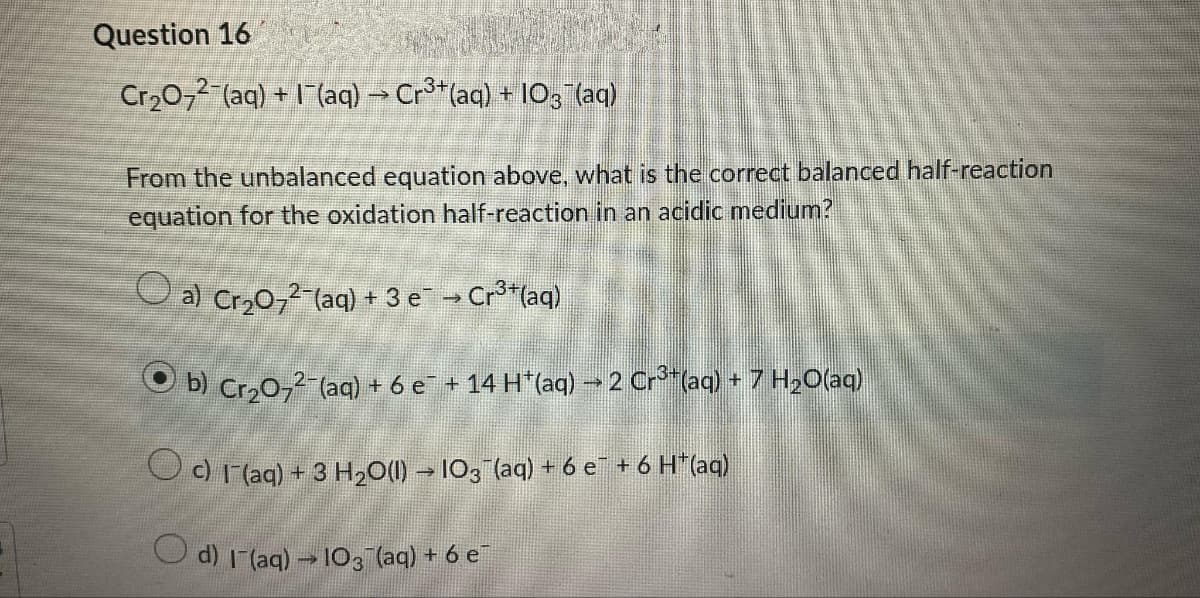 Question 16
Cr₂O7²¯(aq) + 1¯(aq) → Cr³+(aq) + 103¯(aq)
From the unbalanced equation above, what is the correct balanced half-reaction
equation for the oxidation half-reaction in an acidic medium?
a) Cr₂O7²-(aq) + 3 e¯ → Cr³+ (aq)
b) Cr₂O72-(aq) + 6 e¯ + 14 H*(aq) → 2 Cr³*(aq) + 7 H₂O(aq)
○ c) 1¯(aq) + 3 H₂O(l) → 103¯(aq) + 6 e¯ + 6 H*(aq)
O d) 1¯(aq) → 103¯(aq) + 6 e¯