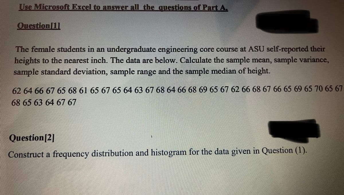 Use Microsoft Excel to answer all the questions of Part A.
Question [1]
The female students in an undergraduate engineering core course at ASU self-reported their
heights to the nearest inch. The data are below. Calculate the sample mean, sample variance,
sample standard deviation, sample range and the sample median of height.
62 64 66 67 65 68 61 65 67 65 64 63 67 68 64 66 68 69 65 67 62 66 68 67 66 65 69 65 70 65 67
68 65 63 64 67 67
Question [2]
Construct a frequency distribution and histogram for the data given in Question (1).