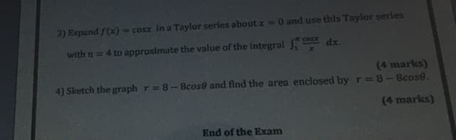 3) Expand f(x)
cosx in a Taylor series about x 0 and use this Taylor series
Cosx
with n = 4 to approximate the value of the integral .
dx.
(4 marks)
4) Sketch the graph r=8-8cose and find the area enclosed by r=8-8cose.
(4 marks)
End of the Exam
