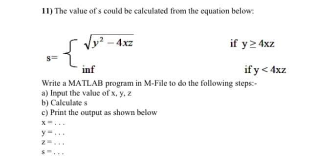 11) The value of s could be calculated from the equation below:
4xz
{,
if y> 4xz
inf
if y< 4xz
Write a MATLAB program in M-File to do the following steps:-
a) Input the value of x, y, z
b) Calculate s
c) Print the output as shown below
x =...
y =.
S=...
