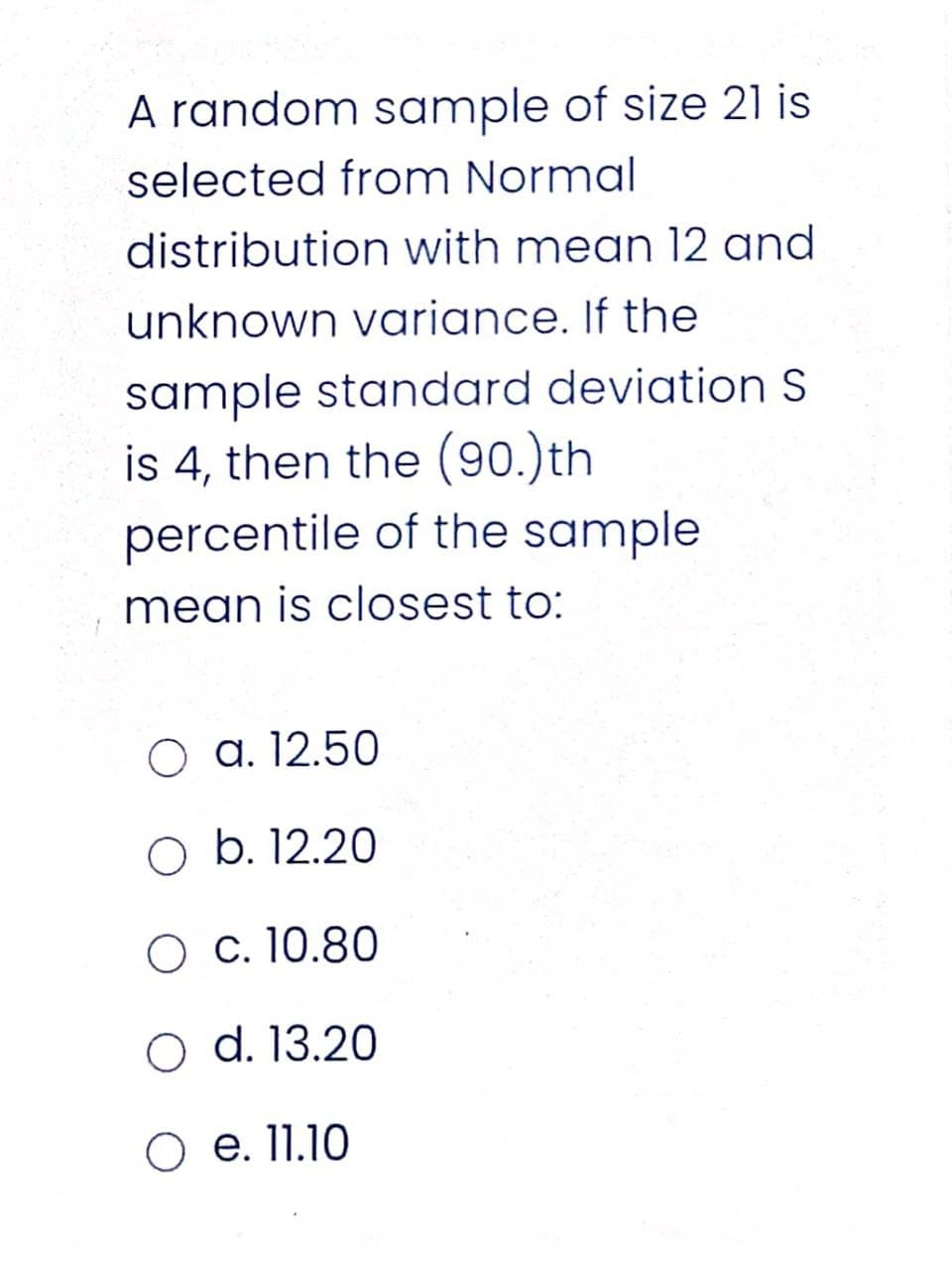 A random sample of size 21 is
selected from Normal
distribution with mean 12 and
unknown variance. If the
sample standard deviation S
is 4, then the (90.)th
percentile of the sample
mean is closest to:
a. 12.50
O b. 12.20
O c. 10.80
O d. 13.20
O e. 11.10
