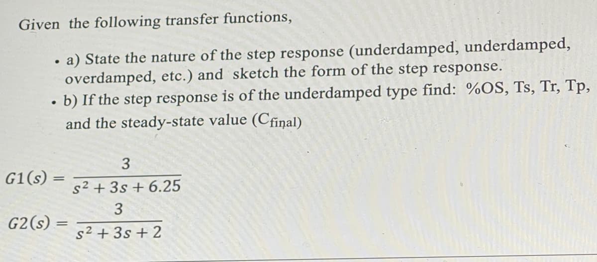 Given the following transfer functions,
. a) State the nature of the step response (underdamped, underdamped,
overdamped, etc.) and sketch the form of the step response.
• b) If the step response is of the underdamped type find: %OS, Ts, Tr, Tp,
and the steady-state value (Cfinal)
G1(s) =
G2 (s) =
3
s² + 3s + 6.25
3
5² +35+2