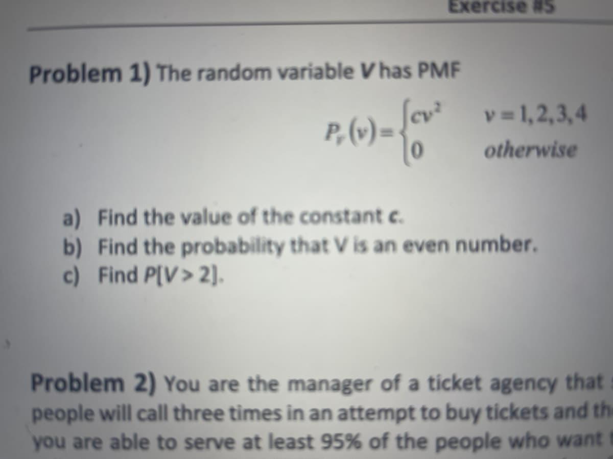 Exercise #S
Problem 1) The random variable V has PMF
P, (v) = {ov-²
v=1,2,3,4
otherwise
a) Find the value of the constant c.
b) Find the probability that V is an even number.
c) Find P[V> 2].
Problem 2) You are the manager of a ticket agency that
people will call three times in an attempt to buy tickets and the
you are able to serve at least 95% of the people who want