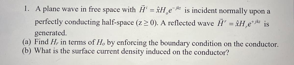 1. A plane wave in free space with H¹ = ✰He¯¹² is incident normally upon a
-jkz
perfectly conducting half-space (z ≥ 0). A reflected wave H = Hejk is
generated.
(a) Find H, in terms of H, by enforcing the boundary condition on the conductor.
(b) What is the surface current density induced on the conductor?