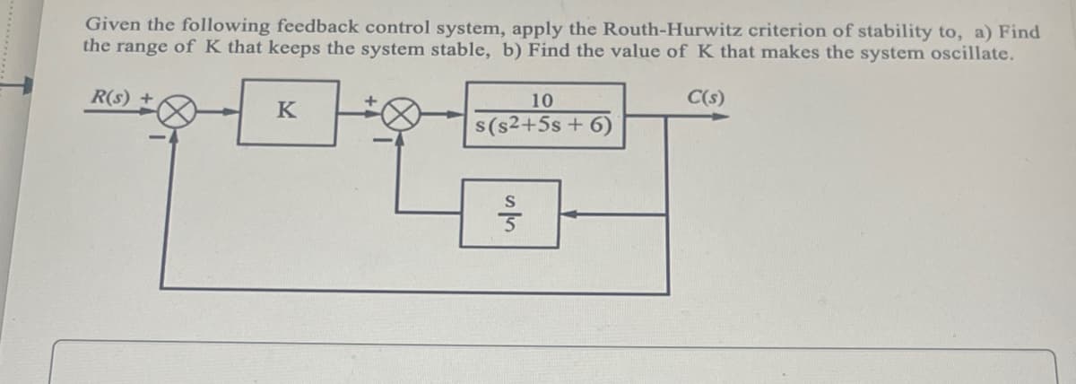 ### Analyzing Feedback Control System Stability Using the Routh-Hurwitz Criterion

**Problem Statement:**

Given the following feedback control system, apply the Routh-Hurwitz criterion of stability to:
a) Find the range of \( K \) that keeps the system stable.
b) Find the value of \( K \) that makes the system oscillate.

**System Block Diagram:**

1. **Forward Path Transfer Function:**
   - The signal \( R(s) \) enters a summing junction (+), and then passes through a block containing the gain \( K \).
   - The output from this block then goes through another summing junction (+), and the result is input to a block with the transfer function \( \frac{10}{s(s^2 + 5s + 6)} \). The output of this block is the system output \( C(s) \).

2. **Feedback Path:**
   - The output \( C(s) \) is passed through a block with the transfer function \( \frac{s}{5} \).
   - The output from this block is fed back to the second summing junction (-), where it is subtracted from the input signal.

3. **Explanation of Transfer Functions in the System:**
   - The signal travels from \( R(s) \) to the first summing junction.
   - From the summing junction, the signal is amplified by a factor of \( K \).
   - The amplified signal is then processed by the transfer function \( \frac{10}{s(s^2 + 5s + 6)} \) before reaching the output \( C(s) \).
   - Part of the output \( C(s) \) is fed back through the transfer function \( \frac{s}{5} \), and the resulting signal is subtracted from the original input signal in the feedback loop.

### Steps to Analyze Using Routh-Hurwitz Criterion:

1. **Establish the Characteristic Equation:**
   - Simplify the block diagram and derive the characteristic equation of the closed-loop system.

2. **Form the Routh Array:**
   - Construct the Routh array from the coefficients of the characteristic polynomial.
   - Ensure all elements in the first column of the Routh array are positive for stability.

3. **Determine Ranges of \( K \):**
   - Solve the inequalities resulting from the Routh array analysis to determine the range of \( K \